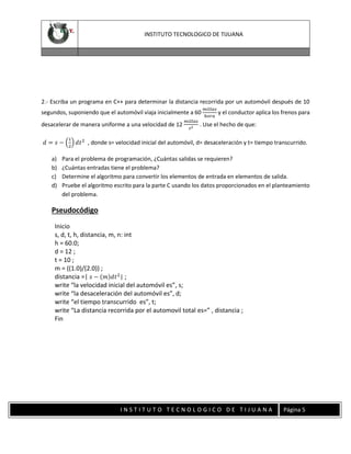 INSTITUTO TECNOLOGICO DE TIJUANA

2.- Escriba un programa en C++ para determinar la distancia recorrida por un automóvil después de 10
segundos, suponiendo que el automóvil viaja inicialmente a 60
desacelerar de manera uniforme a una velocidad de 12

𝑚𝑖𝑙𝑙𝑎𝑠
𝑠2

𝑚𝑖𝑙𝑙𝑎𝑠
y el conductor aplica los frenos para
ℎ𝑜𝑟𝑎

. Use el hecho de que:

1

𝑑 = 𝑠 − (2) 𝑑𝑡 2 , donde s= velocidad inicial del automóvil, d= desaceleración y t= tiempo transcurrido.
a)
b)
c)
d)

Para el problema de programación, ¿Cuántas salidas se requieren?
¿Cuántas entradas tiene el problema?
Determine el algoritmo para convertir los elementos de entrada en elementos de salida.
Pruebe el algoritmo escrito para la parte C usando los datos proporcionados en el planteamiento
del problema.

Pseudocódigo
Inicio
s, d, t, h, distancia, m, n: int
h = 60.0;
d = 12 ;
t = 10 ;
m = ((1.0)/(2.0)) ;
distancia =| 𝑠 − (𝑚)𝑑𝑡 2 | ;
write “la velocidad inicial del automóvil es”, s;
write “la desaceleración del automóvil es”, d;
write “el tiempo transcurrido es”, t;
write “La distancia recorrida por el automovil total es=” , distancia ;
Fin

INSTITUTO TECNOLOGICO DE TIJUANA

Página 5

 