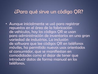 ¿Para qué sirve un código QR?
• Aunque inicialmente se usó para registrar
repuestos en el área de la fabricación
de vehículos, hoy los códigos QR se usan
para administración de inventarios en una gran
variedad de industrias. La inclusión
de software que lee códigos QR en teléfonos
móviles, ha permitido nuevos usos orientados
al consumidor, que se manifiestan en
comodidades como el dejar de tener que
introducir datos de forma manual en los
teléfonos.

 