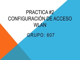 PRACTICA #2
CONFIGURACIÓN DE ACCESO
WLAN
GRUPO: 607

 