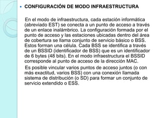 

CONFIGURACIÓN DE MODO INFRAESTRUCTURA
En el modo de infraestructura, cada estación informática
(abreviado EST) se conecta a un punto de acceso a través
de un enlace inalámbrico. La configuración formada por el
punto de acceso y las estaciones ubicadas dentro del área
de cobertura se llama conjunto de servicio básico o BSS.
Estos forman una célula. Cada BSS se identifica a través
de un BSSID (identificador de BSS) que es un identificador
de 6 bytes (48 bits). En el modo infraestructura el BSSID
corresponde al punto de acceso de la dirección MAC.
Es posible vincular varios puntos de acceso juntos (o con
más exactitud, varios BSS) con una conexión llamada
sistema de distribución (o SD) para formar un conjunto de
servicio extendido o ESS.

 