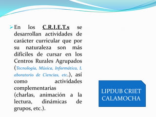 En los C.R.I.E.T.s se
desarrollan actividades de
carácter curricular que por
su naturaleza son más
difíciles de cursar en los
Centros Rurales Agrupados
(Tecnología, Música, Informática, L
aboratorio de Ciencias, etc.), así
como actividades
complementarias
(charlas, animación a la
lectura, dinámicas de
grupos, etc.).
LIPDUB CRIET
CALAMOCHA
 