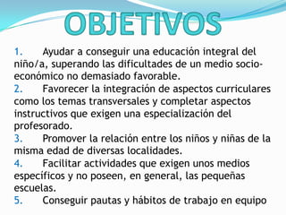 1. Ayudar a conseguir una educación integral del
niño/a, superando las dificultades de un medio socio-
económico no demasiado favorable.
2. Favorecer la integración de aspectos curriculares
como los temas transversales y completar aspectos
instructivos que exigen una especialización del
profesorado.
3. Promover la relación entre los niños y niñas de la
misma edad de diversas localidades.
4. Facilitar actividades que exigen unos medios
específicos y no poseen, en general, las pequeñas
escuelas.
5. Conseguir pautas y hábitos de trabajo en equipo
 