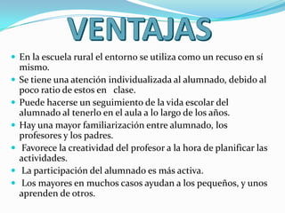  En la escuela rural el entorno se utiliza como un recuso en sí
mismo.
 Se tiene una atención individualizada al alumnado, debido al
poco ratio de estos en clase.
 Puede hacerse un seguimiento de la vida escolar del
alumnado al tenerlo en el aula a lo largo de los años.
 Hay una mayor familiarización entre alumnado, los
profesores y los padres.
 Favorece la creatividad del profesor a la hora de planificar las
actividades.
 La participación del alumnado es más activa.
 Los mayores en muchos casos ayudan a los pequeños, y unos
aprenden de otros.
 