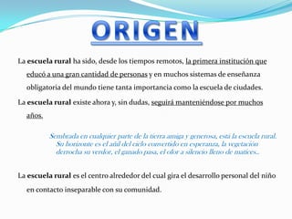 La escuela rural ha sido, desde los tiempos remotos, la primera institución que
educó a una gran cantidad de personas y en muchos sistemas de enseñanza
obligatoria del mundo tiene tanta importancia como la escuela de ciudades.
La escuela rural existe ahora y, sin dudas, seguirá manteniéndose por muchos
años.
Sembrada en cualquier parte de la tierra amiga y generosa, está la escuela rural.
Su horizonte es el añil del cielo convertido en esperanza, la vegetación
derrocha su verdor, el ganado pasa, el olor a silencio lleno de matices..
La escuela rural es el centro alrededor del cual gira el desarrollo personal del niño
en contacto inseparable con su comunidad.
 