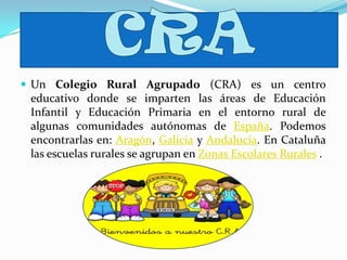  Un Colegio Rural Agrupado (CRA) es un centro
educativo donde se imparten las áreas de Educación
Infantil y Educación Primaria en el entorno rural de
algunas comunidades autónomas de España. Podemos
encontrarlas en: Aragón, Galicia y Andalucía. En Cataluña
las escuelas rurales se agrupan en Zonas Escolares Rurales .
 
