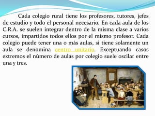 Cada colegio rural tiene los profesores, tutores, jefes
de estudio y todo el personal necesario. En cada aula de los
C.R.A. se suelen integrar dentro de la misma clase a varios
cursos, impartidos todos ellos por el mismo profesor. Cada
colegio puede tener una o más aulas, si tiene solamente un
aula se denomina centro unitario. Exceptuando casos
extremos el número de aulas por colegio suele oscilar entre
una y tres.
 