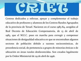 Centros dedicados a reforzar, apoyar y complementar el trabajo
educativo de profesores y alumnos de los Centros Rurales Agrupados
de la provincia de Teruel. Nacieron en el curso 1983-84, acogidos al
Real Decreto de Educación Compensatoria, de 13 de abril de
1983, que el M.E.C. puso en marcha para corregir y compensar
situaciones de desigualdad educativa en que se encontraban algunos
sectores de población debido a razones socieconómicas, de
procedencia social, de pertenencia a grupos de minorías étnicas o de
ubicación en áreas rurales desfavorecidas. Son creados legalmente
por la Orden Ministerial de 29 de abril de 1996.
 