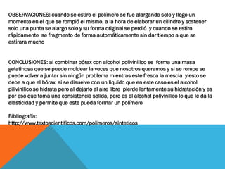 OBSERVACIONES: cuando se estiro el polímero se fue alargando solo y llego un
momento en el que se rompió el mismo, a la hora de elaborar un cilindro y sostener
solo una punta se alargo solo y su forma original se perdió y cuando se estiro
rápidamente se fragmento de forma automáticamente sin dar tiempo a que se
estirara mucho
CONCLUSIONES: al combinar bórax con alcohol polivinilico se forma una masa
gelatinosa que se puede moldear la veces que nosotros queramos y si se rompe se
puede volver a juntar sin ningún problema mientras este fresca la mescla y esto se
debe a que el bórax si se disuelve con un liquido que en este caso es el alcohol
pilivinilico se hidrata pero al dejarlo al aire libre pierde lentamente su hidratación y es
por eso que toma una consistencia solida, pero es el alcohol polivinilico lo que le da la
elasticidad y permite que este pueda formar un polímero
Bibliografía:
http://www.textoscientificos.com/polimeros/sinteticos
 