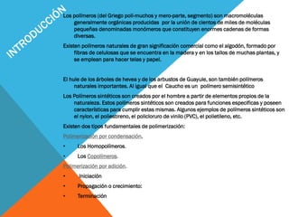 Los polímeros (del Griego poli-muchos y mero-parte, segmento) son macromoléculas
generalmente orgánicas producidas por la unión de cientos de miles de moléculas
pequeñas denominadas monómeros que constituyen enormes cadenas de formas
diversas.
Existen polímeros naturales de gran significación comercial como el algodón, formado por
fibras de celulosas que se encuentra en la madera y en los tallos de muchas plantas, y
se emplean para hacer telas y papel.
El hule de los árboles de hevea y de los arbustos de Guayule, son también polímeros
naturales importantes. Al igual que el Caucho es un polímero semisintético
Los Polímeros sintéticos son creados por el hombre a partir de elementos propios de la
naturaleza. Estos polímeros sintéticos son creados para funciones especificas y poseen
características para cumplir estas mismas. Algunos ejemplos de polímeros sintéticos son
el nylon, el poliestireno, el policloruro de vinilo (PVC), el polietileno, etc.
Existen dos tipos fundamentales de polimerización:
Polimerización por condensación.
• Los Homopolímeros.
• Los Copolímeros.
Polimerización por adición.
• Iniciación
• Propagación o crecimiento:
• Terminación
 