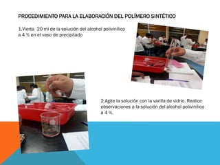PROCEDIMIENTO PARA LA ELABORACIÓN DEL POLÍMERO SINTÉTICO
1.Vierta 20 ml de la solución del alcohol polivinílico
a 4 % en el vaso de precipitado
2.Agite la solución con la varilla de vidrio. Realice
observaciones a la solución del alcohol polivinílico
a 4 %.
 