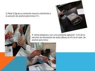 3.-Pese 0.2g de su colorante natural y adiciónelo a
la solución de alcohol polivinilico 4 %.
4. Vierta despacio y con una constante agitación 3 ml de la
solución de tetraborato de sodio (Bórax) al 4% en el vaso de
alcohol polivinílico
 