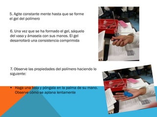 5. Agite constante mente hasta que se forme
el gel del polímero
6. Una vez que se ha formado el gel, sáquelo
del vaso y ámasela con sus manos. El gel
desarrollará una consistencia comprimida
7. Observe las propiedades del polímero haciendo lo
siguiente:
 Haga una bola y póngala en la palma de su mano.
Observe cómo se aplana lentamente
 