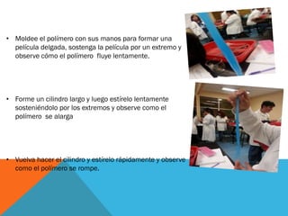 • Moldee el polímero con sus manos para formar una
película delgada, sostenga la película por un extremo y
observe cómo el polímero fluye lentamente.
• Forme un cilindro largo y luego estírelo lentamente
sosteniéndolo por los extremos y observe como el
polímero se alarga
• Vuelva hacer el cilindro y estírelo rápidamente y observe
como el polímero se rompe.
 