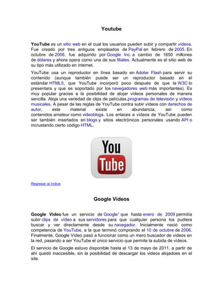 Youtube
YouTube es un sitio web en el cual los usuarios pueden subir y compartir vídeos.
Fue creado por tres antiguos empleados de PayPal en febrero de 2005. En
octubre de 2006, fue adquirido por Google Inc. a cambio de 1650 millones
de dólares y ahora opera como una de sus filiales. Actualmente es el sitio web de
su tipo más utilizado en internet.
YouTube usa un reproductor en línea basado en Adobe Flash para servir su
contenido (aunque también puede ser un reproductor basado en el
estándar HTML5, que YouTube incorporó poco después de que la W3C lo
presentara y que es soportado por los navegadores web más importantes). Es
muy popular gracias a la posibilidad de alojar vídeos personales de manera
sencilla. Aloja una variedad de clips de películas,programas de televisión y vídeos
musicales. A pesar de las reglas de YouTube contra subir vídeos con derechos de
autor, este material existe en abundancia, así como
contenidos amateur como videoblogs. Los enlaces a vídeos de YouTube pueden
ser también insertados en blogs y sitios electrónicos personales usando API o
incrustando cierto código HTML.
Regresar al índice
Google Videos
Google Video fue un servicio de Google1 que hasta enero de 2009 permitía
subir clips de vídeo a sus servidores para que cualquier persona los pudiera
buscar y ver directamente desde su navegador. Inicialmente nació como
competencia de YouTube, a la que terminó comprando el 10 de octubre de 2006.
Finalmente, Google Vídeo pasó a funcionar como un mero buscador de vídeos en
la red, pasando a ser YouTube el único servicio que permite la subida de vídeos.
El servicio de Google estuvo disponible hasta el 13 de mayo de 2011, a partir de
ahí quedó inaccesible, sin la posibilidad de descargar los videos alojadoes en el
site.
 