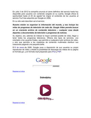 En Julio 3 de 2012 la compañía anuncia el cierre definitivo del servicio hasta hoy
disponible para usuarios con contenido cargado en su cuenta, Google ofrece la
oportunidad hasta el 20 de agosto3 de migrar el contenido de los usuarios al
servicio YouTube adquirido por Google en 2006.
En su sitio web describen así el servicio:
Nuestra misión es organizar la información del mundo, y eso incluye los
miles de programas de televisión de cada día. Google Video permite buscar
en un creciente archivo de contenido televisivo – cualquier cosa desde
deportes a documentales de televisión o programas de noticias.
Su objetivo, era, además de indexar la mayor cantidad posible de video, llegar a
tener todos los programas televisivos. Ofrecía dos tipos de servicios, uno
orientado a los usuarios finales, que permitía a cualquiera subir archivos de video,
y otro que permitía a los creadores de contenido multimedia distribuir sus
creaciones pagando una pequeña tarifa.
El 9 de enero de 2006, Google puso a disposición de sus usuarios su propio
reproductor de video y añadió la posibilidad de descargar los videos de su página
en formato.gvi, y en formato.mp4 preparado para iPod y PSP.
Regresar al índice
Dalealplay
Regresar al índice
 