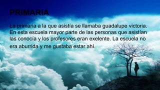 PRIMARIA
La primaria a la que asistía se llamaba guadalupe victoria.
En esta escuela mayor parte de las personas que asistían
las conocía y los profesores eran exelente. La escuela no
era aburrida y me gustaba estar ahí.
 