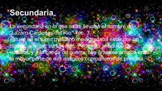 Secundaria
La secundaria en la que asistí llevaba el nombre de
“Lazaro Cardenas del Rio” Tec. 3.
estuve en el turno matutino me agradaba estar por las
clases, amigos, cursos, etc. Pertenecí al equipo de
voleibol, y a la banda de guerra. Mis grandes amigos eran
la mayor parte de mis antiguos compañeros de primaria.
 