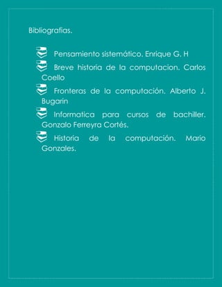 Bibliografias.
 Pensamiento sistemático. Enrique G. H
 Breve historia de la computacion. Carlos
Coello
 Fronteras de la computación. Alberto J.
Bugarin
 Informatica para cursos de bachiller.
Gonzalo Ferreyra Cortés.
 Historia de la computación. Mario
Gonzales.
 