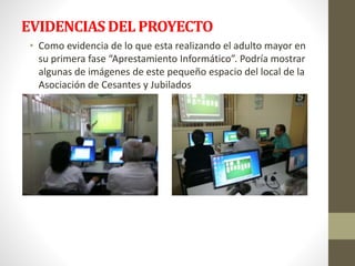 EVIDENCIAS DEL PROYECTO 
• Como evidencia de lo que esta realizando el adulto mayor en 
su primera fase “Aprestamiento Informático”. Podría mostrar 
algunas de imágenes de este pequeño espacio del local de la 
Asociación de Cesantes y Jubilados 
 