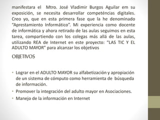 manifestara el Mtro. José Vladimir Burgos Aguilar em su 
exposición, se necesita desarrollar competéncias digitales. 
Creo yo, que en esta primera fase que la he denominado 
“Aprestamiento Informático”. Mi experiencia como docente 
de informática y ahora retirado de las aulas seguimos en esta 
tarea, compartiendo con los colegas más allá de las aulas, 
utilizando REA de Internet en este proyecto: “LAS TIC Y EL 
ADULTO MAYOR” para alcanzar los objetivos 
OBJETIVOS 
• Lograr en el ADULTO MAYOR su alfabetización y apropiación 
de un sistema de cómputo como herramienta de búsqueda 
de información. 
• Promover la integración del adulto mayor en Asociaciones. 
• Manejo de la información en Internet 
 