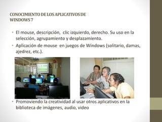 CONOCIMIENTO DE LOS APLICATIVOS DE 
WINDOWS 7 
• El mouse, descripción, clic izquierdo, derecho. Su uso en la 
selección, agrupamiento y desplazamiento. 
• Aplicación de mouse en juegos de Windows (solitario, damas, 
ajedrez, etc.). 
• Promoviendo la creatividad al usar otros aplicativos en la 
biblioteca de imágenes, audio, video 
 