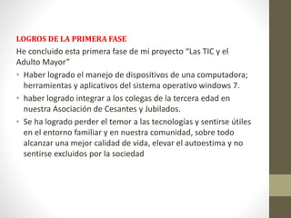 LOGROS DE LA PRIMERA FASE 
He concluido esta primera fase de mi proyecto “Las TIC y el 
Adulto Mayor” 
• Haber logrado el manejo de dispositivos de una computadora; 
herramientas y aplicativos del sistema operativo windows 7. 
• haber logrado integrar a los colegas de la tercera edad en 
nuestra Asociación de Cesantes y Jubilados. 
• Se ha logrado perder el temor a las tecnologías y sentirse útiles 
en el entorno familiar y en nuestra comunidad, sobre todo 
alcanzar una mejor calidad de vida, elevar el autoestima y no 
sentirse excluidos por la sociedad 
 
