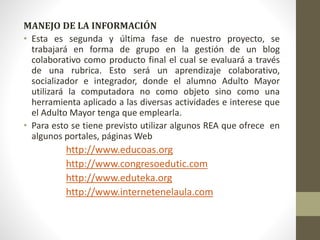 MANEJO DE LA INFORMACIÓN 
• Esta es segunda y última fase de nuestro proyecto, se 
trabajará en forma de grupo en la gestión de un blog 
colaborativo como producto final el cual se evaluará a través 
de una rubrica. Esto será un aprendizaje colaborativo, 
socializador e integrador, donde el alumno Adulto Mayor 
utilizará la computadora no como objeto sino como una 
herramienta aplicado a las diversas actividades e interese que 
el Adulto Mayor tenga que emplearla. 
• Para esto se tiene previsto utilizar algunos REA que ofrece en 
algunos portales, páginas Web 
http://www.educoas.org 
http://www.congresoedutic.com 
http://www.eduteka.org 
http://www.internetenelaula.com 
 