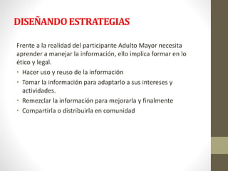 DISEÑANDO ESTRATEGIAS 
Frente a la realidad del participante Adulto Mayor necesita 
aprender a manejar la información, ello implica formar en lo 
ético y legal. 
• Hacer uso y reuso de la información 
• Tomar la información para adaptarlo a sus intereses y 
actividades. 
• Remezclar la información para mejorarla y finalmente 
• Compartirla o distribuirla en comunidad 
 
