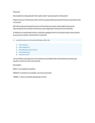 Práctica2:
Necesidad real: búsqueda de información sobre “autoevaluación institucional”.
Requiero buscar información sobre este tema ya que debo presentarlo frente a los profesores de
mi escuela.
Me interesa buscar ejemplos de otras instituciones que hayan comenzado el proceso de
aprendizaje de este análisis institucional, para luego poder compartirlo con los demás.
El objetivo es comprender el tema, analizarlo, agregarle valor con la propia experiencia y textos
que ya poseo y poder redistribuirlo enriquecido.
posibles fuentes de información (bibliotecas, BDs, etc).
1. www.doaj.org
2. www.redalyc.org
3. http://biblioteca.clacso.edu.ar
4. www.latindex.org
5. www.temoa.info
Los resultados esperados son instrumentos ya realizados sobre autoevaluación y textos que
ayuden a construir estos instrumentos.
Resultados:
DOAJ: 1 resultado de Costa Rica
REDALYC: muchísimos resultados, con menor precisión.
TEMOA: 1 varios resultados apropiados al tema.