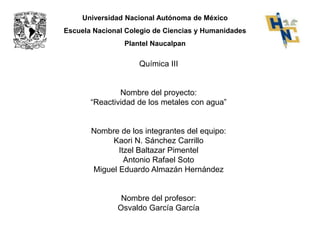 Universidad Nacional Autónoma de México 
Escuela Nacional Colegio de Ciencias y Humanidades 
Plantel Naucalpan 
Química III 
Nombre del proyecto: 
“Reactividad de los metales con agua” 
Nombre de los integrantes del equipo: 
Kaori N. Sánchez Carrillo 
Itzel Baltazar Pimentel 
Antonio Rafael Soto 
Miguel Eduardo Almazán Hernández 
Nombre del profesor: 
Osvaldo García García 
 