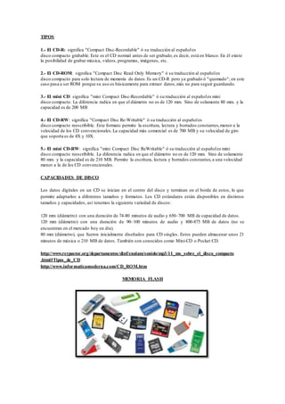 TIPOS
1.- El CD-R: significa "Compact Disc-Recordable" ó su traducción al españoles
disco compacto grabable. Este es el CD normal antes de ser grabado,es decir, está en blanco. En él existe
la posibilidad de grabar música, videos, programas, imágenes, etc.
2.- El CD-ROM: significa "Compact Disc Read Only Memory" ó su traducción al españoles
disco compacto para solo lectura de memoria de datos.Es un CD-R pero ya grabado ó "quemado"; en este
caso pasa a ser ROM porque su uso es básicamente para extraer datos,más no para seguir guardando.
3.- El mini CD: significa "mini Compact Disc-Recordable" ó su traducción al españoles mini
disco compacto. La diferencia radica en que el diámetro no es de 120 mm. Sino de solamente 80 mm. y la
capacidad es de 200 MB
4.- El CD-RW: significa "Compact Disc Re-Writable" ó su traducción al españoles
disco compacto reescribible. Este formato permite la escritura, lectura y borrados constantes,menor a la
velocidad de los CD convencionales.La capacidad más comercial es de 700 MB y su velocidad de giro
que soporta es de 4X y 10X.
5.- El mini CD-RW: significa "mini Compact Disc ReWritable" ó su traducción al españoles mini
disco compacto reescribible. La diferencia radica en que el diámetro no es de 120 mm. Sino de solamente
80 mm. y la capacidad es de 210 MB. Permite la escritura, lectura y borrados constantes,a una velocidad
menor a la de los CD convencionales.
CAPACIDADES DE DISCO
Los datos digitales en un CD se inician en el centro del disco y terminan en el borde de estos, lo que
permite adaptarlos a diferentes tamaños y formatos. Los CD estándares están disponibles en distintos
tamaños y capacidades, así tenemos la siguiente variedad de discos:
120 mm (diámetro) con una duración de 74-80 minutos de audio y 650–700 MB de capacidad de datos.
120 mm (diámetro) con una duración de 90–100 minutos de audio y 800-875 MB de datos (no se
encuentran en el mercado hoy en día).
80 mm (diámetro), que fueron inicialmente diseñados para CD singles. Estos pueden almacenar unos 21
minutos de música o 210 MB de datos. También son conocidos como Mini-CD o Pocket CD.
http://www.reypastor.org/departamentos/dinf/enalam/sonido/mp3/11_ms_sobre_el_disco_compacto
.html#Tipos_de_CD
http://www.informaticamoderna.com/CD_ROM.htm
MEMORIA FLASH
 