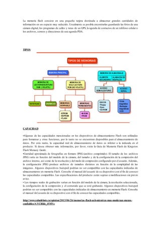 La memoria flash consiste en una pequeña tarjeta destinada a almacenar grandes cantidades de
información en un espacio muy reducido. Usualmente es posible encontrarlas guardando las fotos de una
cámara digital, los programas de calles y rutas de un GPS, la agenda de contactos de un teléfono celular o
los archivos, correos y direcciones de una agenda PDA.
TIPOS
CAPACIDAD
•Algunas de las capacidades mencionadas en los dispositivos de almacenamiento Flash son utilizadas
para formatear y otras funciones, por lo tanto no se encuentran disponibles para el almacenamiento de
datos. Por esta razón, la capacidad real de almacenamiento de datos es inferior a la indicada en el
producto. Si desea obtener más información, por favor, visite la Guía de Memoria Flash de Kingston
Flash Memory Guide.
•Cantidad aproximada de fotografías en formato JPEG (archivo comprimido). El tamaño de los archivos
JPEG varía en función del modelo de la cámara, del tamaño y de la configuración de la compresión del
archivo interno, así como de la resolución y del modo de compresión configurado por el usuario. Además,
la configuración JPEG produce archivos de tamaños distintos en función de la complejidad de las
imágenes. Algunos dispositivos huésped podrían no ser compatibles con las capacidades indicadas de
almacenamiento en memoria Flash. Consulte el manual del usuario de su dispositivo con el fin de conocer
las capacidades compatibles. Las especificaciones del producto están sujetas a modificaciones sin previo
aviso.
• Los tiempos reales de grabación varían en función del modelo de la cámara, la resolución seleccionada,
la configuración de la compresión y el contenido que se esté grabando. Algunos dispositivos huésped
podrían no ser compatibles con las capacidades indicadas de almacenamiento en memoria Flash. Consulte
el manual del usuario de su dispositivo con el fin de conocer las capacidades compatibles.
http://www.cubadebate.cu/opinion/2013/06/26/memorias-flash-usb-mientras-mas-modernas-menos-
confiables/#.VCRK6_l5MVc
 
