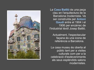 La Casa Batlló és una peça
clau en l'arquitectura de la
Barcelona modernista. Va
ser construïda per Antoni
Gaudí entre el 1904 i el
1906 per encàrrec de
l'industrial tèxtil Josep Batlló.
Actualment, l'espectacular
façana és una icona de
referència a Barcelona.
La casa museu és oberta al
públic tant per a visites
culturals com per a la
celebració d'esdeveniments
als seus esplèndids salons
modernistes.
 