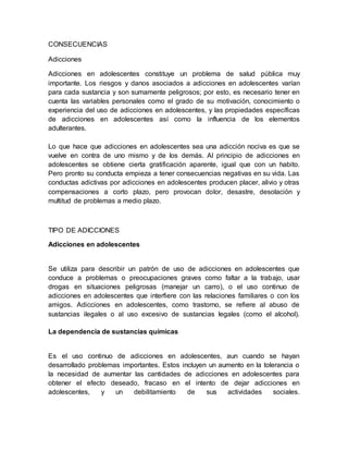 CONSECUENCIAS
Adicciones
Adicciones en adolescentes constituye un problema de salud pública muy
importante. Los riesgos y danos asociados a adicciones en adolescentes varían
para cada sustancia y son sumamente peligrosos; por esto, es necesario tener en
cuenta las variables personales como el grado de su motivación, conocimiento o
experiencia del uso de adicciones en adolescentes, y las propiedades específicas
de adicciones en adolescentes así como la influencia de los elementos
adulterantes.
Lo que hace que adicciones en adolescentes sea una adicción nociva es que se
vuelve en contra de uno mismo y de los demás. Al principio de adicciones en
adolescentes se obtiene cierta gratificación aparente, igual que con un habito.
Pero pronto su conducta empieza a tener consecuencias negativas en su vida. Las
conductas adictivas por adicciones en adolescentes producen placer, alivio y otras
compensaciones a corto plazo, pero provocan dolor, desastre, desolación y
multitud de problemas a medio plazo.
TIPO DE ADICCIONES
Adicciones en adolescentes
Se utiliza para describir un patrón de uso de adicciones en adolescentes que
conduce a problemas o preocupaciones graves como faltar a la trabajo, usar
drogas en situaciones peligrosas (manejar un carro), o el uso continuo de
adicciones en adolescentes que interfiere con las relaciones familiares o con los
amigos. Adicciones en adolescentes, como trastorno, se refiere al abuso de
sustancias ilegales o al uso excesivo de sustancias legales (como el alcohol).
La dependencia de sustancias químicas
Es el uso continuo de adicciones en adolescentes, aun cuando se hayan
desarrollado problemas importantes. Estos incluyen un aumento en la tolerancia o
la necesidad de aumentar las cantidades de adicciones en adolescentes para
obtener el efecto deseado, fracaso en el intento de dejar adicciones en
adolescentes, y un debilitamiento de sus actividades sociales.
 