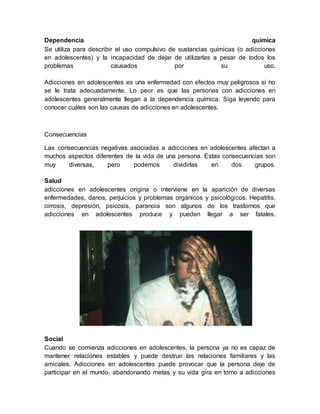 Dependencia química
Se utiliza para describir el uso compulsivo de sustancias químicas (o adicciones
en adolescentes) y la incapacidad de dejar de utilizarlas a pesar de todos los
problemas causados por su uso.
Adicciones en adolescentes es una enfermedad con efectos muy peligrosos si no
se le trata adecuadamente. Lo peor es que las personas con adicciones en
adolescentes generalmente llegan a la dependencia química. Siga leyendo para
conocer cuáles son las causas de adicciones en adolescentes.
Consecuencias
Las consecuencias negativas asociadas a adicciones en adolescentes afectan a
muchos aspectos diferentes de la vida de una persona. Estas consecuencias son
muy diversas, pero podemos dividirlas en dos grupos.
Salud
adicciones en adolescentes origina o interviene en la aparición de diversas
enfermedades, danos, perjuicios y problemas orgánicos y psicológicos. Hepatitis,
cirrosis, depresión, psicosis, paranoia son algunos de los trastornos que
adicciones en adolescentes produce y pueden llegar a ser fatales.
Social
Cuando se comienza adicciones en adolescentes, la persona ya no es capaz de
mantener relaciones estables y puede destruir las relaciones familiares y las
amicales. Adicciones en adolescentes puede provocar que la persona deje de
participar en el mundo, abandonando metas y su vida gira en torno a adicciones
 