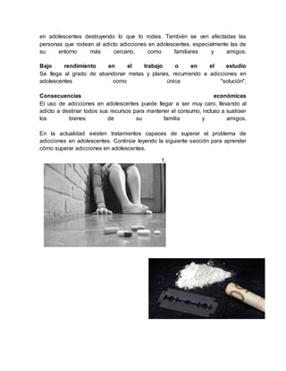 en adolescentes destruyendo lo que lo rodea. También se ven afectadas las
personas que rodean al adicto adicciones en adolescentes, especialmente las de
su entorno más cercano, como familiares y amigos.
Bajo rendimiento en el trabajo o en el estudio
Se llega al grado de abandonar metas y planes, recurriendo a adicciones en
adolescentes como única "solución".
Consecuencias económicas
El uso de adicciones en adolescentes puede llegar a ser muy caro, llevando al
adicto a destinar todos sus recursos para mantener el consumo, incluso a sustraer
los bienes de su familia y amigos.
En la actualidad existen tratamientos capaces de superar el problema de
adicciones en adolescentes. Continúe leyendo la siguiente sección para aprender
cómo superar adicciones en adolescentes.
1.
 