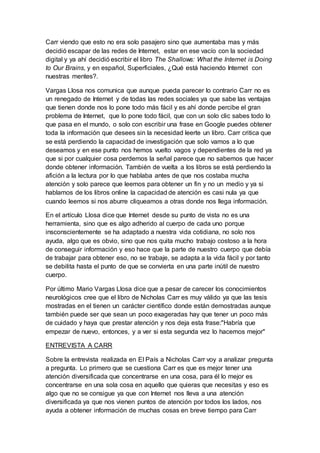 Carr viendo que esto no era solo pasajero sino que aumentaba mas y más
decidió escapar de las redes de Internet, estar en ese vacío con la sociedad
digital y ya ahí decidió escribir el libro The Shallows: What the Internet is Doing
to Our Brains, y en español, Superficiales, ¿Qué está haciendo Internet con
nuestras mentes?.
Vargas Llosa nos comunica que aunque pueda parecer lo contrario Carr no es
un renegado de Internet y de todas las redes sociales ya que sabe las ventajas
que tienen donde nos lo pone todo más fácil y es ahí donde percibe el gran
problema de Internet, que lo pone todo fácil, que con un solo clic sabes todo lo
que pasa en el mundo, o solo con escribir una frase en Google puedes obtener
toda la información que desees sin la necesidad leerte un libro. Carr critica que
se está perdiendo la capacidad de investigación que solo vamos a lo que
deseamos y en ese punto nos hemos vuelto vagos y dependientes de la red ya
que si por cualquier cosa perdemos la señal parece que no sabemos que hacer
donde obtener información. También de vuelta a los libros se está perdiendo la
afición a la lectura por lo que hablaba antes de que nos costaba mucha
atención y solo parece que leemos para obtener un fin y no un medio y ya si
hablamos de los libros online la capacidad de atención es casi nula ya que
cuando leemos si nos aburre cliqueamos a otras donde nos llega información.
En el artículo Llosa dice que Internet desde su punto de vista no es una
herramienta, sino que es algo adherido al cuerpo de cada uno porque
insconscientemente se ha adaptado a nuestra vida cotidiana, no solo nos
ayuda, algo que es obvio, sino que nos quita mucho trabajo costoso a la hora
de conseguir información y eso hace que la parte de nuestro cuerpo que debía
de trabajar para obtener eso, no se trabaje, se adapta a la vida fácil y por tanto
se debilita hasta el punto de que se convierta en una parte inútil de nuestro
cuerpo.
Por último Mario Vargas Llosa dice que a pesar de carecer los conocimientos
neurológicos cree que el libro de Nicholas Carr es muy válido ya que las tesis
mostradas en el tienen un carácter científico donde están demostradas aunque
también puede ser que sean un poco exageradas hay que tener un poco más
de cuidado y haya que prestar atención y nos deja esta frase:"Habría que
empezar de nuevo, entonces, y a ver si esta segunda vez lo hacemos mejor"
ENTREVISTA A CARR
Sobre la entrevista realizada en El País a Nicholas Carr voy a analizar pregunta
a pregunta. Lo primero que se cuestiona Carr es que es mejor tener una
atención diversificada que concentrarse en una cosa, para él lo mejor es
concentrarse en una sola cosa en aquello que quieras que necesitas y eso es
algo que no se consigue ya que con Internet nos lleva a una atención
diversificada ya que nos vienen puntos de atención por todos los lados, nos
ayuda a obtener información de muchas cosas en breve tiempo para Carr
 