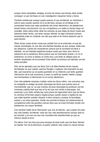 aunque tiene indudables ventajas el echa de menos ese tiempo atrás donde
conseguir un par de líneas en una investigación requerían horas y horas.
También señala que aunque pueda parecer el uso de Internet es individual y
solo lo uses cuando quieras no lo es del todo, porque en el trabajo en la
universidad tienes que estar pendiente del correo electrónico, de plataformas
donde tienes comunicación con tus compañeros y si estás un tiempo largo sin
consultar estos sitios echar atrás tus carreras ya que dejas de hacer cosas que
deberías haber hecho, por tanto aunque Internet es algo individual siempre
necesitarás estar en contacto con otro que está en la misma situación que tú
para hacerlo.
Otras de las cosas de las cosas que señala Carr en la entrevista es que las
nuevas tecnologías no nos dan una libertad absoluta ya que aunque estás solo
las utilizamos cuando las necesitamos parece que la sociedad nos lleva a
utilizarlo, es una libertad engañosa porque cosas que hace unos años no
sabíamos de su existencia ahora parece que es importante tenerlo y si no lo
tuviéramos es como si fueses un bicho raro y por tanto te obligan para no
sentirte desplazado de la sociedad. Este efecto se produce por ejemplo con las
redes sociales.
Otro de los ejemplos que nos lleva Carr a la falsa libertad de las nuevas
tecnologías es que cuando usamos Google o cualquier otro buscador es que
ello, que buscamos ya se queda guardado en su historial y por tanto guardan
información de lo que buscamos y crean un perfil de nuestro interés y luego
nos bombardean a información en el correo electrónico.
Carr más adelante empieza a hablar sobre los libros online, nos comunica que
es innegable la ventaja de poder descargar los libros que quieras pero el
inconveniente que ve, es que muchas de esas descargas se producen por las
inmensas publid¡cidad que hay en la red que nos incitan a descargar, nos
presionan y por tanto señala que sería pecar de ingenuidad decir que los libros
no cambian el formato papel a digital porque cuando pasan a digital a la vez
que estás leyendo puedes cliquear a otros campos y aunque la tecnología
avance y se creen aparatos, donde nos permite la lectura sin distracciones la
competencia entre las grandes marcas hace que se creen formatos donde nos
distraemos con mayor facilidad.
Carr también habla de la información que nos da Internet, que a pesar de cada
hay más fuentes de Internet cada vez hay más desinformación porque esta no
es correcta y con eso se crea una sociedad más desinformada ya que se
informa desde el error.
Por último Carr nos dice que para escapar de este bucle que nos lleva Internet
es intentar huir de la eficiencia, el querer obtener más cosas en menos tiempo
 
