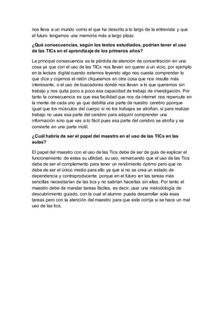 nos lleva a un mundo como el que ha descrito a lo largo de la entrevista y que
el futuro tengamos una memoria más a largo plazo.
¿Qué consecuencias, según los textos estudiados, podrían tener el uso
de las TICs en el aprendizaje de los primeros años?
La principal consecuencia es la pérdida de atención de concentración en una
cosa ya que con el uso de las TICs nos llevan sin querer a un vicio, por ejemplo
en la lectura digital cuando estemos leyendo algo nos cuesta comprender lo
que dice y cojamos el ratón cliqueamos en otra cosa que nos resulte más
interesante, o el uso de buscadores donde nos llevan a lo que queremos sin
trabajo y nos quita poco a poco esa capacidad de trabajo de investigación. Por
tanto la consecuencia es que esa facilidad que nos da internet nos repercute en
la mente de cada uno ya que debilita una parte de nuestro cerebro pporque
igual que los músculos del cuerpo si no los trabajas se atrofian, si para realizar
trabajo no usas esa parte del cerebro para adquirir comprender una
información sino que vas a lo fácil pues esa parte del cerebro se atrofia y se
convierte en una parte inútil.
¿Cuál habría de ser el papel del maestro en el uso de las TICs en las
aulas?
El papel del maestro con el uso de las Tics debe de ser de guía de explicar el
funcionamiento de estas su utilidad, su uso, remarcando que el uso de las Tics
debe de ser el complemento para tener un rendimiento óptimo pero que no
debe de ser el único medio para ello ya que si no se crea un estado de
dependencia y contraproducente porque en el futuro en las tareas más
sencillas necesitarían de las tics y no sabrían hacerlas sin ellas. Por tanto el
maestro debe de mandar tareas fáciles, es decir, usar una metodología de
descubrimiento guiado, con la cual el alumno pueda desarrollar sola esas
tareas pero con la atención del maestro para que este corrija si se hace un mal
uso de las tics.
 