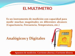 Aparatos de medición. Corriente alterna y Corriente directa
EL MULTIMETRO
Es un instrumento de medición con capacidad para
medir muchas magnitudes en diferentes alcances
(Capacitancia, Frecuencia, Temperatura, etc.)
Analógicos y Digitales
 