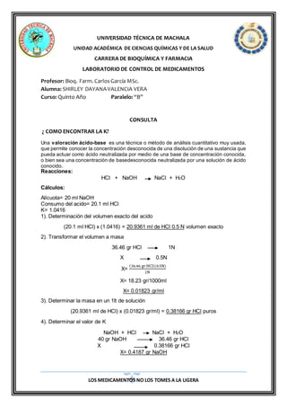 LOS MEDICAMENTOS NO LOS TOMES A LA LIGERA
UNIVERSIDAD TÉCNICA DE MACHALA
UNIDAD ACADÉMICA DE CIENCIAS QUÍMICAS Y DE LA SALUD
CARRERA DE BIOQUÍMICA Y FARMACIA
LABORATORIO DE CONTROL DE MEDICAMENTOS
Profesor: Bioq. Farm. CarlosGarcía MSc.
Alumna: SHIRLEY DAYANAVALENCIA VERA
Curso: Quinto Año Paralelo: “B”
CONSULTA
¿ COMO ENCONTRAR LA K?
Una valoración ácido-base es una técnica o método de análisis cuantitativo muy usada,
que permite conocer la concentración desconocida de una disolución de una sustancia que
pueda actuar como ácido neutralizada por medio de una base de concentración conocida,
o bien sea una concentración de basedesconocida neutralizada por una solución de ácido
conocido.
Reacciones:
HCl + NaOH NaCl + H2O
Cálculos:
Alícuota= 20 ml NaOH
Consumo del acido= 20.1 ml HCl
K= 1.0416
1). Determinación del volumen exacto del acido
(20.1 ml HCl) x (1.0416) = 20.9361 ml de HCl 0.5 N volumen exacto
2). Transformar el volumen a masa
36.46 gr HCl 1N
X 0.5N
X=
(36.46 gr HCl)(0.5N)
1N
X= 18.23 gr/1000ml
X= 0.01823 gr/ml
3). Determinar la masa en un 1lt de solución
(20.9361 ml de HCl) x (0.01823 gr/ml) = 0.38166 gr HCl puros
4). Determinar el valor de K
NaOH + HCl NaCl + H2O
40 gr NaOH 36.46 gr HCl
X 0.38166 gr HCl
X= 0.4187 gr NaOH
 