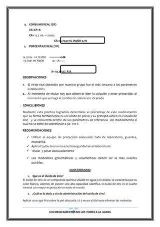 LOS MEDICAMENTOS NO LOS TOMES A LA LIGERA
4. CONSUMOREAL (CR)
CR=CP×K
CR= 13.7 mL × 1.0003
CR=13.7041mL INaOH 0.1N
5. PORCENTAJEREAL (%R)
14.7016 mL NaOH 100%
13.7041 ml NaOH X
X= 93.2153% P.A
OBSERVACIONES
1. El viraje real obtenido por nuestro grupo fue el más cercano a los parámetros
establecidos.
2. Al momento de titular hay que observar bien la solución y estar precavidos al
momento que se haga el cambio de coloración deseado
CONCLUSIONES
Mediante esta práctica logramos determinar el porcentaje de este medicamento
que su forma farmacéutica es un sólido en polvo y su principio activo es el óxido de
zinc y se encuentra dentro de los parámetros de referencia del medicamento el
cual no se debe de sobrellevar a 90 -110 %
RECOMENDACIONES
 Utilizar el equipo de protección adecuado: bata de laboratorio, guantes,
mascarilla.
 Aplicar todas las normas de bioseguridad en el laboratorio
 Titular y pesar adecuadamente
 Las mediciones gravimétricas y volumétricas deben ser lo más exactas
posibles.
CUESTIONARIO
1. Qué es el Óxido de Zinc?
El óxido de zinc es un compuesto químico soluble en agua y en ácidos, se caracteriza por su
color blanco, además de poseer una alta capacidad calorífica. El óxido de zinc es el cuarto
mineral con mayor exportación en todo el mundo.
2. ¿Cuál es la dosis y vía de administración del oxido de zinc?
Aplicar una capa fina sobre la piel afectada 2 ó 3 veces al día hasta eliminar las molestias
 