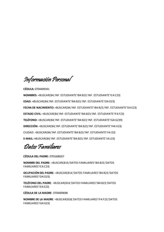 InformaciónPersonal
CÉDULA: 0704409341
NOMBRES: =BUSCAR(B4;'INF.ESTUDIANTE'!B4:B23;'INF. ESTUDIANTE'!C4:C23)
EDAD: =BUSCAR(B4;'INF.ESTUDIANTE'!B4:B23;'INF. ESTUDIANTE'!D4:D23)
FECHA DE NACIMIENTO:=BUSCAR(B4;'INF.ESTUDIANTE'!B4:B23;'INF. ESTUDIANTE'!E4:E23)
ESTADO CIVIL:=BUSCAR(B4;'INF.ESTUDIANTE'!B4:B23;'INF. ESTUDIANTE'!F4:F23)
TELÉFONO: =BUSCAR(B4;'INF.ESTUDIANTE'!B4:B23;'INF. ESTUDIANTE'!G4:G239)
DIRECCIÓN: =BUSCAR(B4;'INF.ESTUDIANTE'!B4:B23;'INF.ESTUDIANTE'!H4:H23)
CIUDAD: =BUSCAR(B4;'INF.ESTUDIANTE'!B4:B23;'INF.ESTUDIANTE'!I4:I23)
E-MAIL: =BUSCAR(B4;'INF.ESTUDIANTE'!B4:B23;'INF.ESTUDIANTE'!J4:J23)
DatosFamiliares
CÉDULA DEL PADRE: 0701608267
NOMBRE DEL PADRE: =BUSCAR(B14;'DATOS FAMILIARES'!B4:B23;'DATOS
FAMILIARES'!C4:C23)
OCUPACIÓNDEL PADRE: =BUSCAR(B14;'DATOS FAMILIARES'!B4:B23;'DATOS
FAMILIARES'!D4:D23)
TELÉFONO DEL PADRE: =BUSCAR(B14;'DATOS FAMILIARES'!B4:B23;'DATOS
FAMILIARES'!E4:E23)
CÉDULA DE LA MADRE: 0704409698
NOMBRE DE LA MADRE: =BUSCAR(B18;'DATOS FAMILIARES'!F4:F23;'DATOS
FAMILIARES'!G4:G23)
 