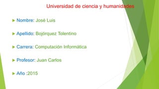 Universidad de ciencia y humanidades
 Nombre: José Luis
 Apellido: Bojórquez Tolentino
 Carrera: Computación Informática
 Profesor: Juan Carlos
 Año :2015
 