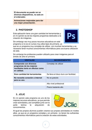 2
El documento se puede ver en
diversos dispositivos, no solo en
el ordenador.
Animaciones mejoradas para dar
una mejor presentación.
2. PHOTOSHOP
Esta aplicación tiene una gran cantidad de herramientas y
en mi opinión es de los mejores programas dedicados a la
creación de imágenes.
Sin embargo veo muy pocos recursos educativos en este
programa si no es en cursos muy altos lejos de primaria, ya
que es un programa muy complejo de utilizar, con muchas herramientas y es
necesario tener muchos conocimientos informáticos para una buena utilización
de este.
Sin embargo los profesores pueden utilizarlo para crear imágenes para el
ámbito de arte en primaria.
VENTAJAS INCONVENIENTES
Comparado con diversos
programas da los mejores
resultados tanto en efectos como
en calidad.
Complejo de utilizar
Gran cantidad de herramientas Se llena el disco duro con facilidad.
No necesita conexión a internet
para su uso.
No es gratuito
Alto nivel profesional
Precio bastante alto
3. JCLIC
En mi opinión este programa es uno de los
mejores recursos educativos, ya que permite
crear actividades y así completar junto con la
parte teórica la adquisición de
conocimientos.
Al igual los propios alumnos pueden crearse sus propias actividades en niveles
altos, ya que es un programa complejo y en primaria no tienen los suficientes
conocimientos informáticos para la creación de estas actividades.
 