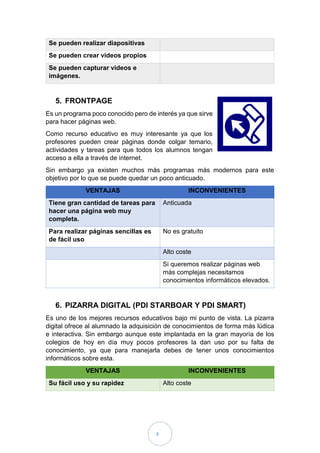4
Se pueden realizar diapositivas
Se pueden crear videos propios
Se pueden capturar videos e
imágenes.
5. FRONTPAGE
Es un programa poco conocido pero de interés ya que sirve
para hacer páginas web.
Como recurso educativo es muy interesante ya que los
profesores pueden crear páginas donde colgar temario,
actividades y tareas para que todos los alumnos tengan
acceso a ella a través de internet.
Sin embargo ya existen muchos más programas más modernos para este
objetivo por lo que se puede quedar un poco anticuado.
VENTAJAS INCONVENIENTES
Tiene gran cantidad de tareas para
hacer una página web muy
completa.
Anticuada
Para realizar páginas sencillas es
de fácil uso
No es gratuito
Alto coste
Si queremos realizar páginas web
más complejas necesitamos
conocimientos informáticos elevados.
6. PIZARRA DIGITAL (PDI STARBOAR Y PDI SMART)
Es uno de los mejores recursos educativos bajo mi punto de vista. La pizarra
digital ofrece al alumnado la adquisición de conocimientos de forma más lúdica
e interactiva. Sin embargo aunque este implantada en la gran mayoría de los
colegios de hoy en día muy pocos profesores la dan uso por su falta de
conocimiento, ya que para manejarla debes de tener unos conocimientos
informáticos sobre esta.
VENTAJAS INCONVENIENTES
Su fácil uso y su rapidez Alto coste
 