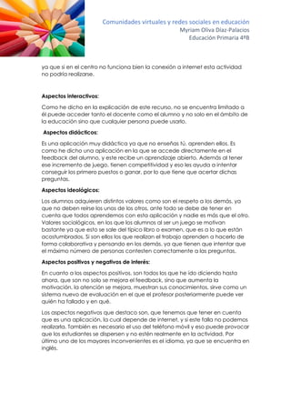 Comunidades virtuales y redes sociales en educación
Myriam Oliva Díaz-Palacios
Educación Primaria 4ºB
ya que si en el centro no funciona bien la conexión a internet esta actividad
no podría realizarse.
Aspectos interactivos:
Como he dicho en la explicación de este recurso, no se encuentra limitado a
él puede acceder tanto el docente como el alumno y no solo en el ámbito de
la educación sino que cualquier persona puede usarlo.
Aspectos didácticos:
Es una aplicación muy didáctica ya que no enseñas tú, aprenden ellos. Es
como he dicho una aplicación en la que se accede directamente en el
feedback del alumno, y este recibe un aprendizaje abierto. Además al tener
ese incremento de juego, tienen competitividad y eso les ayuda a intentar
conseguir los primero puestos o ganar, por lo que tiene que acertar dichas
preguntas.
Aspectos ideológicos:
Los alumnos adquieren distintos valores como son el respeto a los demás, ya
que no deben reírse los unos de los otros, ante todo se debe de tener en
cuenta que todos aprendemos con esta aplicación y nadie es más que el otro.
Valores sociológicos, en los que los alumnos al ser un juego se motivan
bastante ya que esto se sale del típico libro o examen, que es a lo que están
acostumbrados. Si son ellos los que realizan el trabajo aprenden a hacerlo de
forma colaborativa y pensando en los demás, ya que tienen que intentar que
el máximo número de personas contesten correctamente a las preguntas.
Aspectos positivos y negativos de interés:
En cuanto a los aspectos positivos, son todos los que he ido diciendo hasta
ahora, que son no solo se mejora el feedback, sino que aumenta la
motivación, la atención se mejora, muestran sus conocimientos, sirve como un
sistema nuevo de evaluación en el que el profesor posteriormente puede ver
quién ha fallado y en qué.
Los aspectos negativos que destaco son, que tenemos que tener en cuenta
que es una aplicación, la cual depende de internet, y si este falla no podemos
realizarla. También es necesario el uso del teléfono móvil y eso puede provocar
que los estudiantes se dispersen y no estén realmente en la actividad. Por
último uno de los mayores inconvenientes es el idioma, ya que se encuentra en
inglés.
 