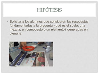 HIPÓTESIS
• Solicitar a los alumnos que consideren las respuestas
fundamentadas a la pregunta ¿qué es el suelo, una
mezcla, un compuesto o un elemento? generadas en
plenaria.
 