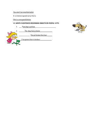 You aren’tan excellentactor
8. is/ doctor/good/very/she/a
She isa verygooddoctor
VI. WRITE 4 SENTENCES DESCRIBING OBJECTS OR PEOPLE 4 PTS
1. ___ That dog isyellow _________________________
2. _______The dog burya bone_______________
3. _____________ The girl broke the chair ______
4. ___T he greenchairis broken ______________
 
