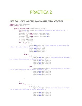 PRACTICA 2
PROBLEMA 1.- DADO 3 VALORES, MOSTRALOS EN FORMA ACENDENTE
import java.util.Scanner;
public class PRAC4 {
public static void main(String[] args) {
System.out.println("Instroducir 3 numeros que usted elija");
int a, b, c;
Scanner sc = new Scanner (System.in);
Scanner sc1 = new Scanner (System.in);
Scanner sc2 = new Scanner (System.in);
a = sc.nextInt();
b = sc1.nextInt();
c = sc2.nextInt();
if ( a < b ){
if ( b < c ){
System.out.println("A continuacion se mostrara los
valores introducidos en forma acendente :");
System.out.println(a);
System.out.println(b);
System.out.println(c);
}
else {
if ( c > a){
System.out.println("A continuacion se mostrara
los valores introducidos en forma acendente :");
System.out.println(a);
System.out.println(c);
System.out.println(b);
}
else {
System.out.println("A continuacion se mostrara
los valores introducidos en forma acendente :");
System.out.println(c);
System.out.println(a);
System.out.println(b);
}
}
}
else {
if ( a > c ){
if ( b > c ){
System.out.println("A continuacion se mostrara
los valores introducidos en forma acendente :");
System.out.println(c);
System.out.println(b);
System.out.println(a);
 